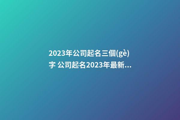 2023年公司起名三個(gè)字 公司起名2023年最新三字名字-第1張-公司起名-玄機(jī)派